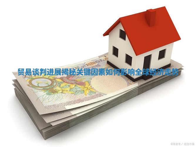 贸易谈判进展揭秘 关键因素如何影响全球经济走势